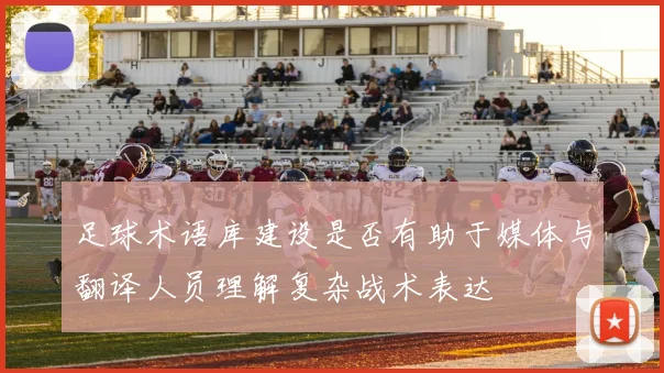 足球术语库建设是否有助于媒体与翻译人员理解复杂战术表达
