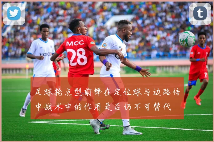 足球抢点型前锋在定位球与边路传中战术中的作用是否仍不可替代