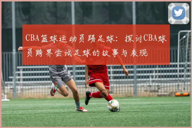 CBA篮球运动员踢足球：探讨CBA球员跨界尝试足球的故事与表现