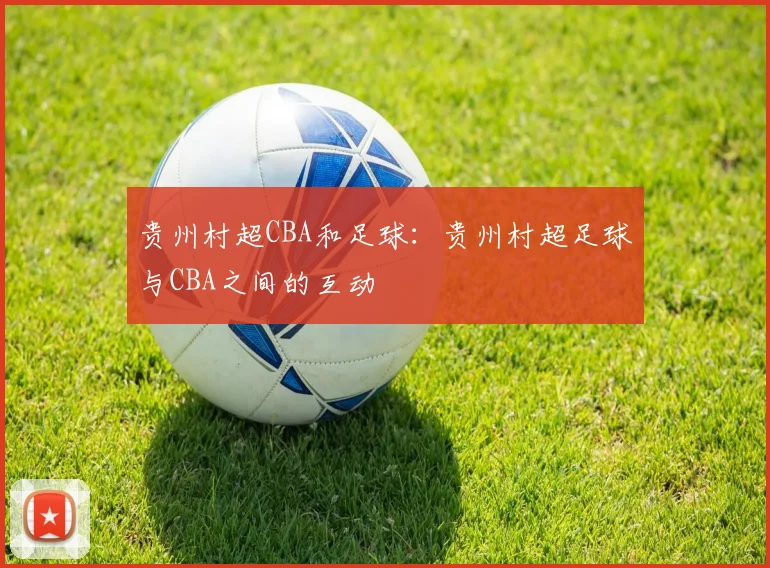 贵州村超CBA和足球:贵州村超足球与CBA之间的互动