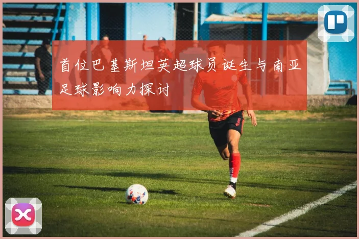 首位巴基斯坦英超球员诞生与南亚足球影响力探讨