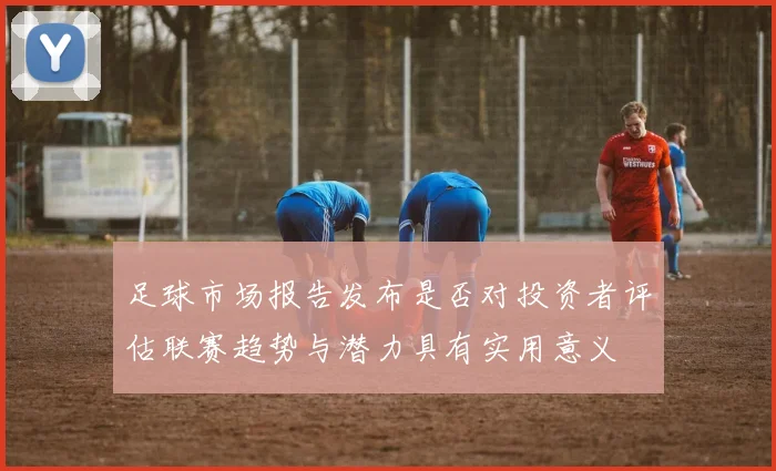 足球市场报告发布是否对投资者评估联赛趋势与潜力具有实用意义