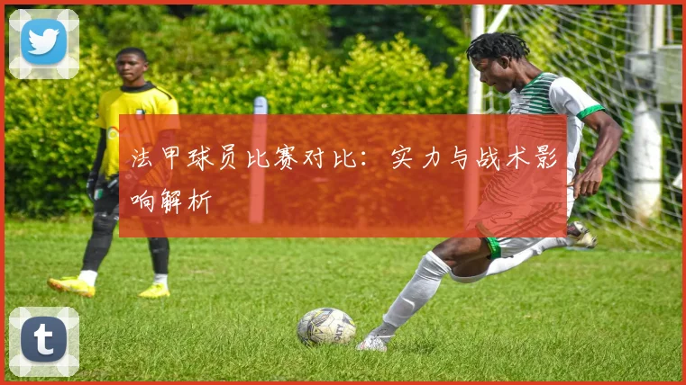 法甲球员比赛对比：实力与战术影响解析