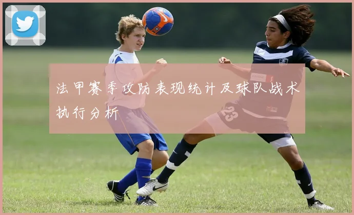法甲赛季攻防表现统计及球队战术执行分析